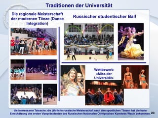 23
Traditionen der Universität
die interessante Tatsache: die jährliche russische Meisterschaft nach den sportlichen Tänzen hat die hohe
Einschätzung des ersten Vizepräsidenten des Russischen Nationalen Olympischen Komitees Wasin bekommen.
Russischer studentischer Ball
Wettbewerb
«Miss der
Universität»
Die regionale Meisterschaft
der modernen Tänze (Dance
Integration)
 