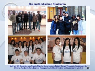 Die ausländischen Studenten
25
Mehr als 420 Studenten aus Angola, Nigeria, Kamerun, dem Sudan, Kongo, Venezuela, Kasachstan, der
Ukraine, Aserbaidschan, Bosnien-Herzegowina, Lettland, Serbien und aus anderen Ländern
 