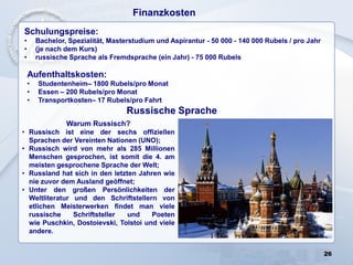 26
Schulungspreise:
• Bachelor, Spezialität, Masterstudium und Aspirantur - 50 000 - 140 000 Rubels / pro Jahr
• (je nach dem Kurs)
• russische Sprache als Fremdsprache (ein Jahr) - 75 000 Rubels
Finanzkosten
Aufenthaltskosten:
• Studentenheim– 1800 Rubels/pro Monat
• Essen – 200 Rubels/pro Monat
• Transportkosten– 17 Rubels/pro Fahrt
Russische Sprache
Warum Russisch?
• Russisch ist eine der sechs offiziellen
Sprachen der Vereinten Nationen (UNO);
• Russisch wird von mehr als 285 Millionen
Menschen gesprochen, ist somit die 4. am
meisten gesprochene Sprache der Welt;
• Russland hat sich in den letzten Jahren wie
nie zuvor dem Ausland geöffnet;
• Unter den großen Persönlichkeiten der
Weltliteratur und den Schriftstellern von
etlichen Meisterwerken findet man viele
russische Schriftsteller und Poeten
wie Puschkin, Dostoievski, Tolstoi und viele
andere.
 