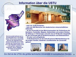 3
Information über die USTU
Die Universität befindet sich in
der Republik Komi in der Stadt
Uchta. Uchta ist das industrielle
Zentrum der Republik Komi.
Unsere Universität ist ein heller
Vertreter der Hochschulen nicht
nur in der Republik sondern auch
in der ganzen russischen
Föderation, deren Tätigkeit mit
der Erdöl und Gassphäre
verbunden ist.
- mehr als 15 000 Studenten;
- mehr als 3000 Menschen der akademischen wissenschaftlichen
Hilfskräfte;
- An der Universität ist das Mehrniveausystem der Vorbereitung der
Bachelors, Fachkräfte, Magister, Doktoranden und anderer Niveaus
der Bildung in 7 Richtungen und mehr als auf 30 Berufen dargestellt.
An der Universität gibt es Direkt/Fernstudium und Distanzstudium;
- 20 Labor und Lehrgebäude;
- 14 Studentenheime (In der Zukunft wird ein Mehrfamilienhaus für
die jungen Familien, Studenten und Mitarbeiter der Universität
gebaut.)
Zur Zeit ist die UTSU die größte technische Universität im europäischen Norden.
 