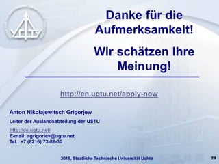 29
http://en.ugtu.net/apply-now
Anton Nikolajewitsch Grigorjew
Leiter der Auslandsabteilung der USTU
http://de.ugtu.net/
E-mail: agrigoriev@ugtu.net
Tel.: +7 (8216) 73-86-30
Danke für die
Aufmerksamkeit!
Wir schätzen Ihre
Meinung!
2015, Staatliche Technische Universität Uchta
 