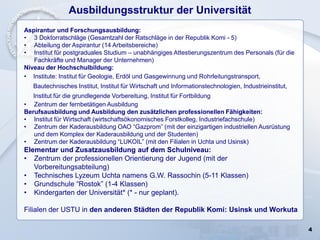 4
Ausbildungsstruktur der Universität
Aspirantur und Forschungsausbildung:
• 3 Doktorratschläge (Gesamtzahl der Ratschläge in der Republik Komi - 5)
• Abteilung der Aspirantur (14 Arbeitsbereiche)
• Institut für postgraduales Studium – unabhängiges Attestierungszentrum des Personals (für die
Fachkräfte und Manager der Unternehmen)
Niveau der Hochschulbildung:
• Institute: Institut für Geologie, Erdöl und Gasgewinnung und Rohrleitungstransport,
Bautechnisches Institut, Institut für Wirtschaft und Informationstechnologien, Industrieinstitut,
Institut für die grundlegende Vorbereitung, Institut für Fortbildung
• Zentrum der fernbetätigen Ausbildung
Berufsausbildung und Ausbildung den zusätzlichen professionellen Fähigkeiten:
• Institut für Wirtschaft (wirtschaftsökonomisches Forstkolleg, Industriefachschule)
• Zentrum der Kaderausbildung ОАО “Gazprom” (mit der einzigartigen industriellen Ausrüstung
und dem Komplex der Kaderausbildung und der Studenten)
• Zentrum der Kaderausbildung “LUKOIL” (mit den Filialen in Uchta und Usinsk)
Elementar und Zusatzausbildung auf dem Schulniveau:
• Zentrum der professionellen Orientierung der Jugend (mit der
Vorbereitungsabteilung)
• Technisches Lyzeum Uchta namens G.W. Rassochin (5-11 Klassen)
• Grundschule “Rostok” (1-4 Klassen)
• Kindergarten der Universität* (* - nur geplant).
Filialen der USTU in den anderen Städten der Republik Komi: Usinsk und Workuta
 