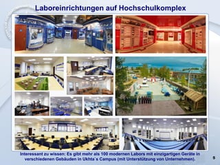 5
Laboreinrichtungen auf Hochschulkomplex
Interessant zu wissen: Es gibt mehr als 100 modernen Labors mit einzigartigen Geräte in
verschiedenen Gebäuden in Ukhta`s Campus (mit Unterstützung von Unternehmen).
 
