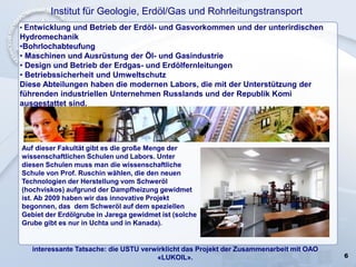 6
Institut für Geologie, Erdöl/Gas und Rohrleitungstransport
• Entwicklung und Betrieb der Erdöl- und Gasvorkommen und der unterirdischen
Hydromechanik
•Bohrlochabteufung
• Maschinen und Ausrüstung der Öl- und Gasindustrie
• Design und Betrieb der Erdgas- und Erdölfernleitungen
• Betriebssicherheit und Umweltschutz
Diese Abteilungen haben die modernen Labors, die mit der Unterstützung der
führenden industriellen Unternehmen Russlands und der Republik Komi
ausgestattet sind.
interessante Tatsache: die USTU verwirklicht das Projekt der Zusammenarbeit mit OAO
«LUKOIL».
Auf dieser Fakultät gibt es die große Menge der
wissenschaftlichen Schulen und Labors. Unter
diesen Schulen muss man die wissenschaftliche
Schule von Prof. Ruschin wählen, die den neuen
Technologien der Herstellung vom Schweröl
(hochviskos) aufgrund der Dampfheizung gewidmet
ist. Ab 2009 haben wir das innovative Projekt
begonnen, das dem Schweröl auf dem speziellen
Gebiet der Erdölgrube in Jarega gewidmet ist (solche
Grube gibt es nur in Uchta und in Kanada).
 