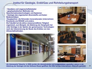 7
• Geodäsie und Liegenschaftskataster
• geophysikalischen Methoden der
Geoinformationstechnologien und Systemen
• Geologie des organischen Brennstoffs und festen
Bodenschätzen
•Hauptpartner: die führenden transnationalen Unternehmen
Russlands wie ROXAR und andere.
Die Fakultät hat die aktive wissenschaftliche Tätigkeit
organisiert, zum Beispiel, die Abteilung der Geophysik hat
viele Verträge in der Sphäre der gemeinsamen Technologien
nach der Intensivierung der Beute des Erdöles von den
Ultraschallmethoden.
die interessante Tatsache: in 2006 wurden die rekonstruierten und ausgestatteten speziellen Labors in der
Abteilung der Geologie (mit der Software Roxar) geöffnet. Die Hilfe hat das Unternehmen «Rosneft» geleistet.
Institut für Geologie, Erdöl/Gas und Rohrleitungstransport
 