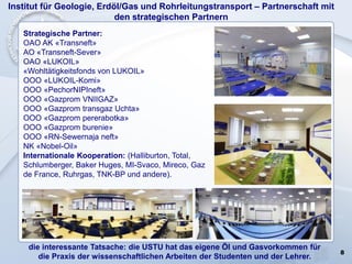 8
Institut für Geologie, Erdöl/Gas und Rohrleitungstransport – Partnerschaft mit
den strategischen Partnern
die interessante Tatsache: die USTU hat das eigene Öl und Gasvorkommen für
die Praxis der wissenschaftlichen Arbeiten der Studenten und der Lehrer.
Strategische Partner:
OAO AK «Transneft»
AO «Transneft-Sever»
OAO «LUKOIL»
«Wohltätigkeitsfonds von LUKOIL»
OOO «LUKOIL-Komi»
OOO «PechorNIPIneft»
OOO «Gazprom VNIIGAZ»
OOO «Gazprom transgaz Uchta»
OOO «Gazprom pererabotka»
OOO «Gazprom burenie»
OOO «RN-Sewernaja neft»
NK «Nobel-Oil»
Internationale Kooperation: (Halliburton, Total,
Schlumberger, Baker Huges, MI-Svaco, Mireco, Gaz
de France, Ruhrgas, TNK-BP und andere).
 