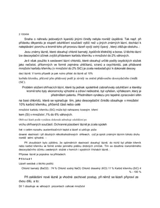 2 100494
Snaha o náhradu jedovatých kyanidů jinými činidly nebyla rovněž úspěšná. Tak např. při
přídavku dikyanidu je stupeň oduhličení součástí vyšší než u jiných známých lázní, dochází k
naleptávání povrchu a kromě toho při provozu lázeň vyvíjí ostrý čpavý , který ztěžuje obsluhu. :
Jsou známy lázně, které obsahují chlorid barnatý, kysličník křeIničitý a borax. U těchto lázní
lze desoxydační účinek zvýšit přídavkem karbidu křemíku v množství do 2% váhových.
Je-li však použito k sestavení lázní chloridů, které obsahují určité podíly oxydických složek
jako nečistot, přítomných ve formě zejména uhličitanů, síranů a oxychloridů, pak přidávané
množství karbidu křemíku (v množství do 2% SiC) je zcela nedostačující k dokonalé desoxy
daci lázně. V tomto případě je pak nutno přidat do lázně až 10%
karbidu křemíku, přičemž jeho přidávaný podíl je závislý na změně přidávaného desoxydačního činidlä
(SiC).
Problém složení ohřívacích lázní, které by jednak spolehlivě zabraňovaly oduhličení a kteréby
kromě toho byly ekonomicky výhodné a zdraví neškodné, byl vyřešen, výřiálezem, který je
předmětem patentu. Předmětem vynálezu pro tepelné zpracování slitin
na basi chloridů, která se vyznačuje tím, jako desoxydační činidlo obsahuje v množství
10% karbid křemíku, přičemž část nebo celé
množství karbidu křemíku (SiC) může být nahrazeno kovovým křemí
kem (Si) v množství ,1% do 6% váhových.
Ohřívací lázeň podle vynálezu dokonale zabraňuje oduhličení po
vrchu ohřívaných součástí. Ochranné působení lázně je zcela spoleh
livé v celém rozsahu austenitisačních teplot a lázeň si udržuje poža
dované vlastnosti i při dlouhých několikahodinových ohřevech, což je oproti známým lázním tohoto druhu
rovněž velmi výhodné. -
Při zkouškách bylo zjištěno, že optimálních vlastností dosahují lázně, do nichž byl přidán křemík
nebo karbid křemíku ve formě směsi jemného prášku drobných zrníček. Tím se dosáhne rovnoměrmého
desoxydačního účinku uvedených složek v horních i spodních Vrstvách lázně. :
Příprava lázně je popsána na příkladech:
P ří k l a d 1
Lázeň sestává z těchto podílů:
Chlorid barnatý (BaCl2) : 74 % Chlorid sodný NaCl) Chlorid draselný (KCl) 11 % Karbid křemíku (SiC) 4
% - 100 %
Při zakládání nové lázně je vhodné zachovat postup, při němž se lázeň připraví ze
dvou dílů, a to:
Díl 1 obsahuje ve váhových procentech celkové množství
 