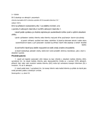3 • 100494
Díl 2 obsahuje ve váhových procentech:
chloridu barnatého 60 % chloridu sodného 35 % kovového křemíku 5 % ”
celkem 100 %
Díl 2 se přidává k roztavenému dílu 1 za stálého míchání, a to
v poměru 5 váhových částí dílu 2 na 95% váhových částí dílu 1.
Lázeň podle vynálezu je vhodná zejména pro austenitisační ohřev ocelí s vyšším obsahem
uhlíku.
Lázně s přídavkem karbidu křemíku nebo křemíku mají proti dříve používaným lázním tyto výhody:
a) povrch ohřívané součásti není vůbec oduhličen; b) lázeň je dokonale tekutá v celém oboru
austenitisačních teplot; c) při zpracování součástí sę ohřívací lázeň málo odpařuje a netvoří škodlivé
výpary;
d) soli tvořící lázeň jsou dobře rozpustné ve vodě a tedy snadno omyvatelné;
e) lázeň neobsahuje jedovaté složky, takže není nutné provádět obtížnou neutralisaci, jako u lázní s
obsahem kyanidů.
Předmět patentů
1. Lázeň pró tepelné zpracování slitin železa na basi chloridů s obsahem karbidu křemiku (SiC),
vyznačená tím, že obsah karbidu křemíku jako desoxydačního činidla je v rozmezí 210% váhových,
přičemž část nebo celé množství karbidu křemíku (SiC) může být nahrazeno kovovým křemíkem (Si) v
množství ,1% do % váhových.
2. Lázeň podle bodu 1 vyznačená tím, že kovový křemík nebo karbid křemíku je přidán do lázně jako
směs jemného prášku a drobných zrníček.
Severografia, n. p, závod 03.
 