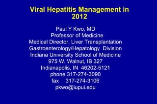 Viral Hepatitis Management in
              2012
            Paul Y Kwo, MD
         Professor of Medicine
Medical Director, Liver Transplantation
Gastroenterology/Hepatology Division
Indiana University School of Medicine
        975 W. Walnut, IB 327
     Indianapolis, IN 46202-5121
         phone 317-274-3090
          fax 317-274-3106
            pkwo@iupui.edu
 