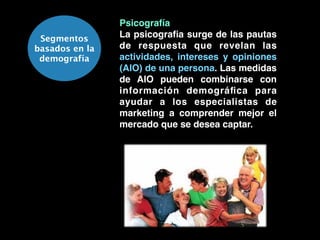 Segmentos
basados en la
demografía
Psicografía!
La psicograﬁa surge de las pautas
de respuesta que revelan las
actividades, intereses y opiniones
(AIO) de una persona. Las medidas
de AIO pueden combinarse con
información demográﬁca para
ayudar a los especialistas de
marketing a comprender mejor el
mercado que se desea captar.
 