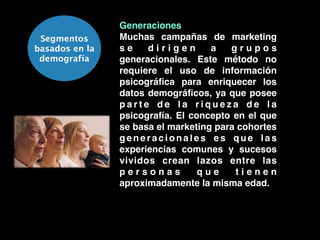 Segmentos
basados en la
demografía
Generaciones!
Muchas campañas de marketing
s e d i r i g e n a g r u p o s
generacionales. Este método no
requiere el uso de información
psicográﬁca para enriquecer los
datos demográﬁcos, ya que posee
p a r t e d e l a r i q u e z a d e l a
psicografía. El concepto en el que
se basa el marketing para cohortes
generacionales es que las
experiencias comunes y sucesos
vividos crean lazos entre las
p e r s o n a s q u e t i e n e n
aproximadamente la misma edad.
 