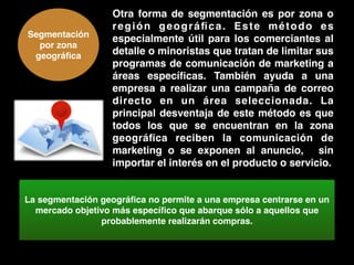 Segmentación
por zona
geográﬁca
Otra forma de segmentación es por zona o
región geográﬁca. Este método es
especialmente útil para los comerciantes al
detalle o minoristas que tratan de limitar sus
programas de comunicación de marketing a
áreas especíﬁcas. También ayuda a una
empresa a realizar una campaña de correo
directo en un área seleccionada. La
principal desventaja de este método es que
todos los que se encuentran en la zona
geográﬁca reciben la comunicación de
marketing o se exponen al anuncio, sin
importar el interés en el producto o servicio.
La segmentación geográﬁca no permite a una empresa centrarse en un
mercado objetivo más especíﬁco que abarque sólo a aquellos que
probablemente realizarán compras.
 