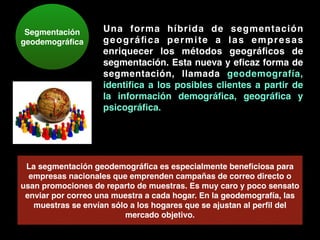 Segmentación
geodemográﬁca
Una forma híbrida de segmentación
geográﬁca permite a las empresas
enriquecer los métodos geográﬁcos de
segmentación. Esta nueva y eﬁcaz forma de
segmentación, llamada geodemografía,
identiﬁca a los posibles clientes a partir de
la información demográﬁca, geográﬁca y
psicográﬁca.
La segmentación geodemográﬁca es especialmente beneﬁciosa para
empresas nacionales que emprenden campañas de correo directo o
usan promociones de reparto de muestras. Es muy caro y poco sensato
enviar por correo una muestra a cada hogar. En la geodemografía, las
muestras se envían sólo a los hogares que se ajustan al perﬁl del
mercado objetivo.
 