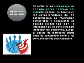 Segmentación
por beneﬁcios
Se centra en las ventajas que los
c o n s u m i d o r e s r e c i b e n d e l
producto en lugar de hacerlo en
l a s c a r a c t e r í s t i c a s d e l o s
consumidores. La información
demográﬁca y psicográﬁca se
p u e d e c o m b i n a r c o n l a
información de los beneﬁcios para
identiﬁcar los segmentos. Luego,
el equipo de marketing puede
tratar de comprender mejor a los
consumidores de cada segmento.
 