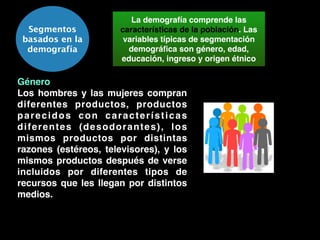 Segmentos
basados en la
demografía
La demografía comprende las
características de la población. Las
variables típicas de segmentación
demográﬁca son género, edad,
educación, ingreso y origen étnico
Género!
Los hombres y las mujeres compran
diferentes productos, productos
parecidos con características
diferentes (desodorantes), los
mismos productos por distintas
razones (estéreos, televisores), y los
mismos productos después de verse
incluidos por diferentes tipos de
recursos que les llegan por distintos
medios.
 
