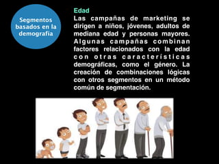 Segmentos
basados en la
demografía
Edad!
Las campañas de marketing se
dirigen a niños, jóvenes, adultos de
mediana edad y personas mayores.
Algunas campañas combinan
factores relacionados con la edad
c o n o t r a s c a r a c t e r í s t i c a s
demográﬁcas, como el género. La
creación de combinaciones lógicas
con otros segmentos en un método
común de segmentación.
 