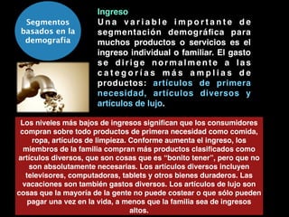 Segmentos
basados en la
demografía
Ingreso!
U n a v a r i a b l e i m p o r t a n t e d e
segmentación demográﬁca para
muchos productos o servicios es el
ingreso individual o familiar. El gasto
se dirige normalmente a las
c a t e g o r í a s m á s a m p l i a s d e
productos: artículos de primera
necesidad, artículos diversos y
artículos de lujo.!
Los niveles más bajos de ingresos signiﬁcan que los consumidores
compran sobre todo productos de primera necesidad como comida,
ropa, artículos de limpieza. Conforme aumenta el ingreso, los
miembros de la familia compran más productos clasiﬁcados como
artículos diversos, que son cosas que es “bonito tener”, pero que no
son absolutamente necesarias. Los artículos diversos incluyen
televisores, computadoras, tablets y otros bienes duraderos. Las
vacaciones son también gastos diversos. Los artículos de lujo son
cosas que la mayoría de la gente no puede costear o que sólo pueden
pagar una vez en la vida, a menos que la familia sea de ingresos
altos.!
 