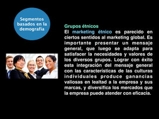 Segmentos
basados en la
demografía
Grupos étnicos!
El marketing étnico es parecido en
ciertos sentidos al marketing global. Es
importante presentar un mensaje
general, que luego se adapta para
satisfacer la necesidades y valores de
los diversos grupos. Lograr con éxito
esta integración del mensaje general
con las características de las culturas
individuales produce ganancias
valiosas en lealtad a la empresa y sus
marcas, y diversiﬁca los mercados que
la empresa puede atender con eﬁcacia.
 