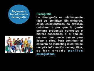 Segmentos
basados en la
demografía
Psicografía!
La demografía es relativamente
fácil de identiﬁcar. Sin embargo,
estas características no explican
cabalmente por qué la gente
compra productos concretos o
marcas especíﬁcas, ni el tipo de
recurso que puede usarse para
llegar a ellos. Para contribuir al
esfuerzo de marketing mientras se
recopila información demográﬁca,
s e h a n c r e a d o p e r ﬁ l e s
psicográﬁcos.
 