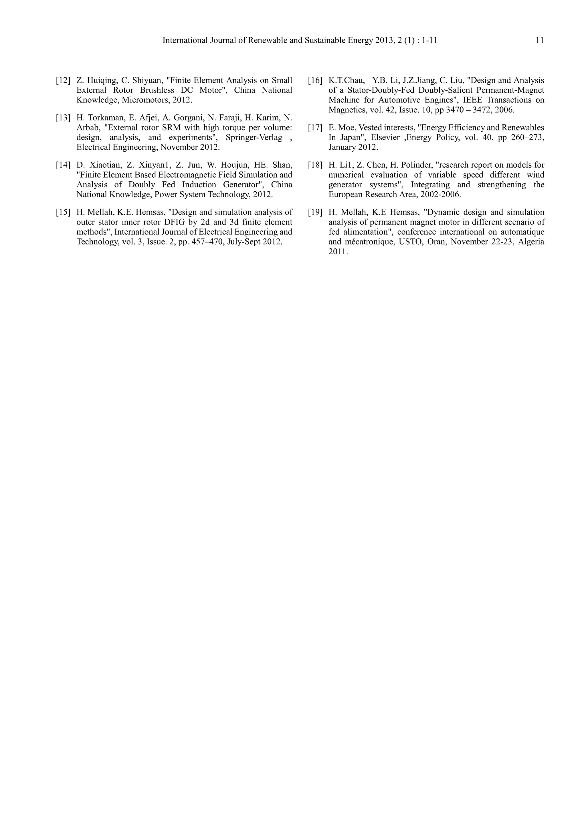 International Journal of Renewable and Sustainable Energy 2013, 2 (1) : 1-11 11
[12] Z. Huiqing, C. Shiyuan, "Finite Element Analysis on Small
External Rotor Brushless DC Motor", China National
Knowledge, Micromotors, 2012.
[13] H. Torkaman, E. Afjei, A. Gorgani, N. Faraji, H. Karim, N.
Arbab, "External rotor SRM with high torque per volume:
design, analysis, and experiments", Springer-Verlag ,
Electrical Engineering, November 2012.
[14] D. Xiaotian, Z. Xinyan1, Z. Jun, W. Houjun, HE. Shan,
"Finite Element Based Electromagnetic Field Simulation and
Analysis of Doubly Fed Induction Generator", China
National Knowledge, Power System Technology, 2012.
[15] H. Mellah, K.E. Hemsas, "Design and simulation analysis of
outer stator inner rotor DFIG by 2d and 3d finite element
methods", International Journal of Electrical Engineering and
Technology, vol. 3, Issue. 2, pp. 457–470, July-Sept 2012.
[16] K.T.Chau, Y.B. Li, J.Z.Jiang, C. Liu, "Design and Analysis
of a Stator-Doubly-Fed Doubly-Salient Permanent-Magnet
Machine for Automotive Engines", IEEE Transactions on
Magnetics, vol. 42, Issue. 10, pp 3470 – 3472, 2006.
[17] E. Moe, Vested interests, "Energy Efficiency and Renewables
In Japan", Elsevier ,Energy Policy, vol. 40, pp 260–273,
January 2012.
[18] H. Li1, Z. Chen, H. Polinder, "research report on models for
numerical evaluation of variable speed different wind
generator systems", Integrating and strengthening the
European Research Area, 2002-2006.
[19] H. Mellah, K.E Hemsas, "Dynamic design and simulation
analysis of permanent magnet motor in different scenario of
fed alimentation", conference international on automatique
and mécatronique, USTO, Oran, November 22-23, Algeria
2011.
 