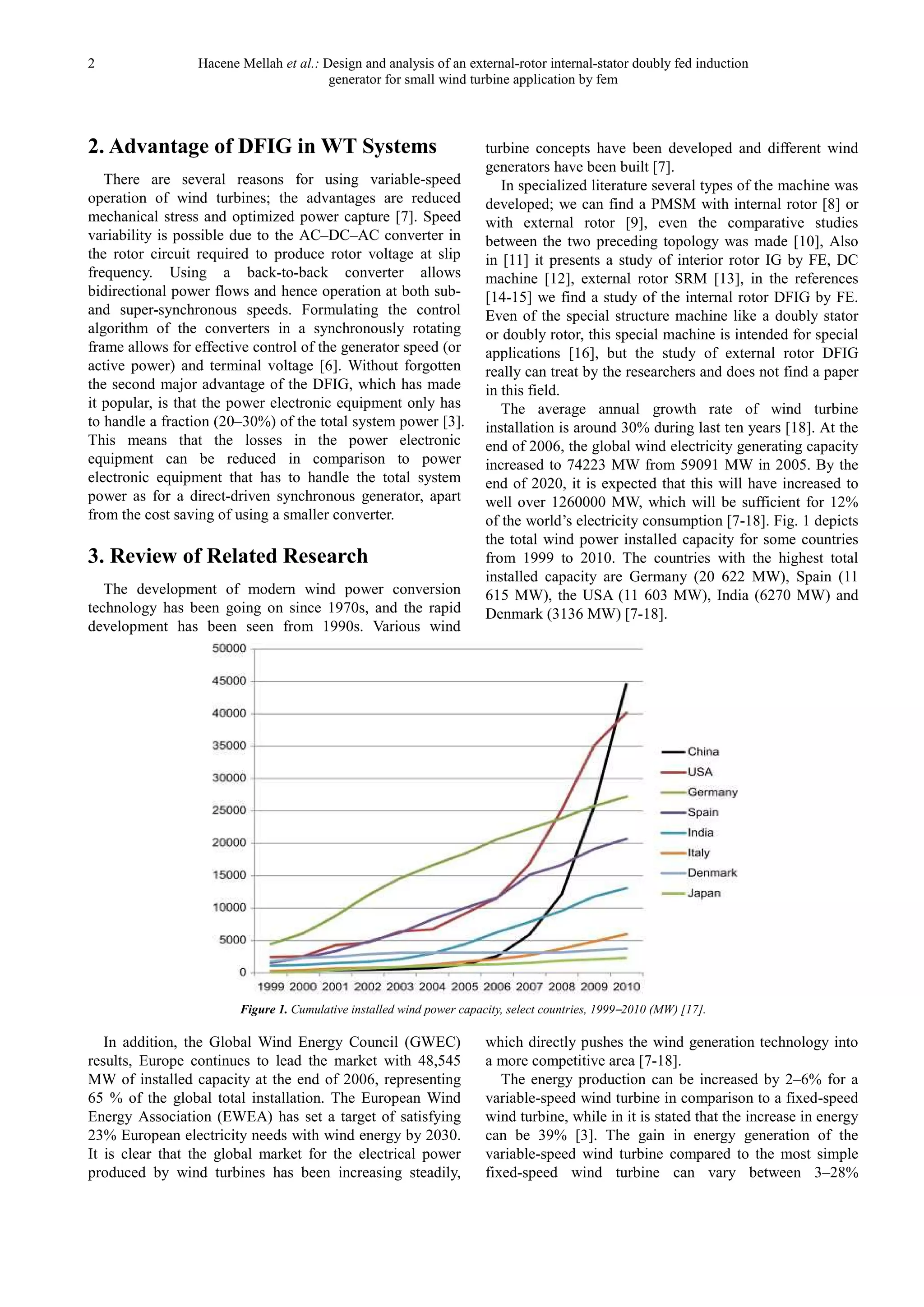 2 Hacene Mellah et al.: Design and analysis of an external-rotor internal-stator doubly fed induction
generator for small wind turbine application by fem
2. Advantage of DFIG in WT Systems
There are several reasons for using variable-speed
operation of wind turbines; the advantages are reduced
mechanical stress and optimized power capture [7]. Speed
variability is possible due to the AC–DC–AC converter in
the rotor circuit required to produce rotor voltage at slip
frequency. Using a back-to-back converter allows
bidirectional power flows and hence operation at both sub-
and super-synchronous speeds. Formulating the control
algorithm of the converters in a synchronously rotating
frame allows for effective control of the generator speed (or
active power) and terminal voltage [6]. Without forgotten
the second major advantage of the DFIG, which has made
it popular, is that the power electronic equipment only has
to handle a fraction (20–30%) of the total system power [3].
This means that the losses in the power electronic
equipment can be reduced in comparison to power
electronic equipment that has to handle the total system
power as for a direct-driven synchronous generator, apart
from the cost saving of using a smaller converter.
3. Review of Related Research
The development of modern wind power conversion
technology has been going on since 1970s, and the rapid
development has been seen from 1990s. Various wind
turbine concepts have been developed and different wind
generators have been built [7].
In specialized literature several types of the machine was
developed; we can find a PMSM with internal rotor [8] or
with external rotor [9], even the comparative studies
between the two preceding topology was made [10], Also
in [11] it presents a study of interior rotor IG by FE, DC
machine [12], external rotor SRM [13], in the references
[14-15] we find a study of the internal rotor DFIG by FE.
Even of the special structure machine like a doubly stator
or doubly rotor, this special machine is intended for special
applications [16], but the study of external rotor DFIG
really can treat by the researchers and does not find a paper
in this field.
The average annual growth rate of wind turbine
installation is around 30% during last ten years [18]. At the
end of 2006, the global wind electricity generating capacity
increased to 74223 MW from 59091 MW in 2005. By the
end of 2020, it is expected that this will have increased to
well over 1260000 MW, which will be sufficient for 12%
of the world’s electricity consumption [7-18]. Fig. 1 depicts
the total wind power installed capacity for some countries
from 1999 to 2010. The countries with the highest total
installed capacity are Germany (20 622 MW), Spain (11
615 MW), the USA (11 603 MW), India (6270 MW) and
Denmark (3136 MW) [7-18].
Figure 1. Cumulative installed wind power capacity, select countries, 1999–2010 (MW) [17].
In addition, the Global Wind Energy Council (GWEC)
results, Europe continues to lead the market with 48,545
MW of installed capacity at the end of 2006, representing
65 % of the global total installation. The European Wind
Energy Association (EWEA) has set a target of satisfying
23% European electricity needs with wind energy by 2030.
It is clear that the global market for the electrical power
produced by wind turbines has been increasing steadily,
which directly pushes the wind generation technology into
a more competitive area [7-18].
The energy production can be increased by 2–6% for a
variable-speed wind turbine in comparison to a fixed-speed
wind turbine, while in it is stated that the increase in energy
can be 39% [3]. The gain in energy generation of the
variable-speed wind turbine compared to the most simple
fixed-speed wind turbine can vary between 3–28%
 