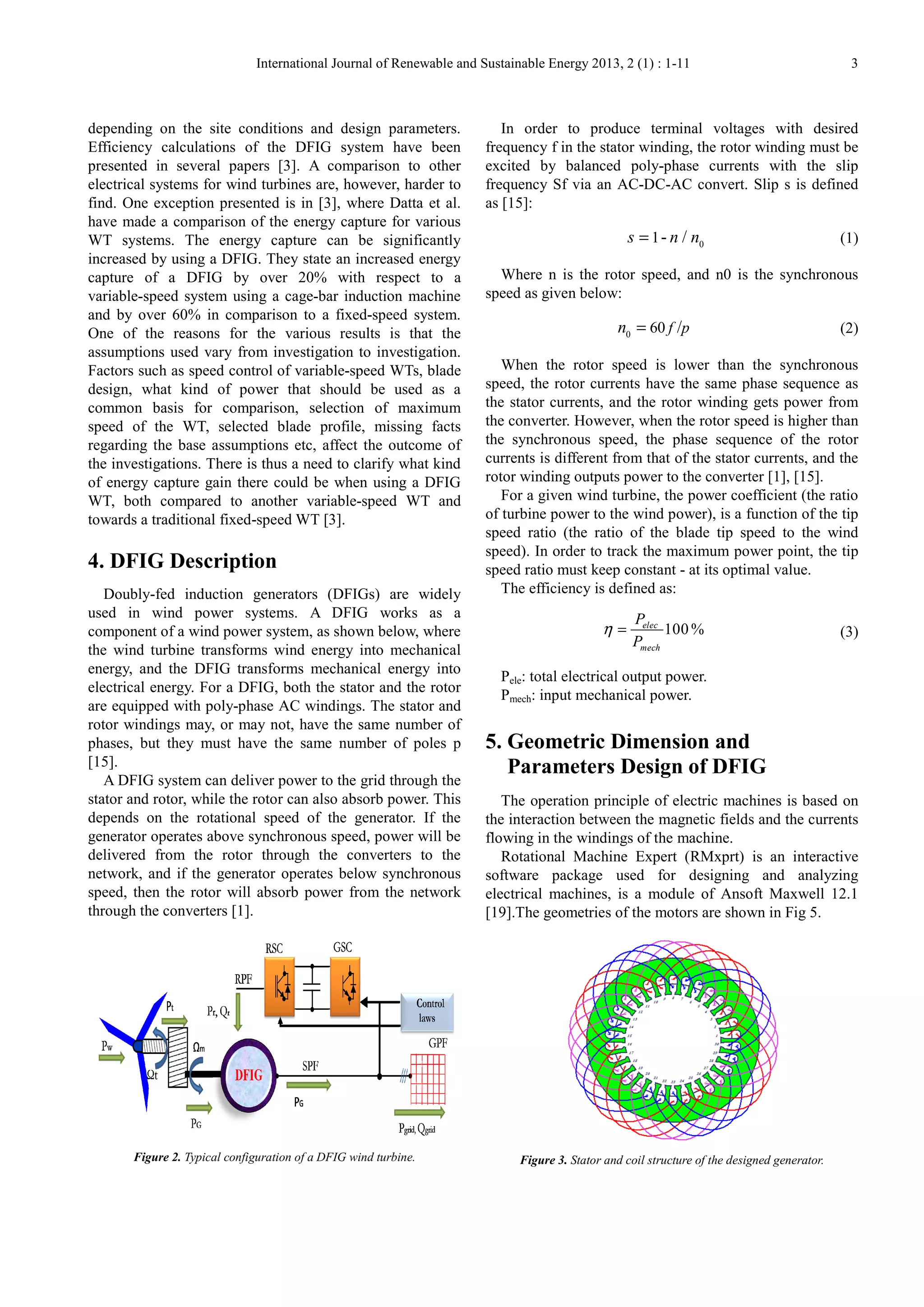 International Journal of Renewable and Sustainable Energy 201
depending on the site conditions and design parameters.
Efficiency calculations of the DFIG system have been
presented in several papers [3]. A comp
electrical systems for wind turbines are, however, harder to
find. One exception presented is in [3], where Datta et al.
have made a comparison of the energy capture for various
WT systems. The energy capture can be significantly
increased by using a DFIG. They state an increased energy
capture of a DFIG by over 20% with respect to a
variable-speed system using a cage-bar induction machine
and by over 60% in comparison to a fixed
One of the reasons for the various results is th
assumptions used vary from investigation to investigation.
Factors such as speed control of variable
design, what kind of power that should be used as a
common basis for comparison, selection of maximum
speed of the WT, selected blade profile, missing facts
regarding the base assumptions etc, affect the outcome of
the investigations. There is thus a need to clarify what kind
of energy capture gain there could be when using a DFIG
WT, both compared to another variable
towards a traditional fixed-speed WT [3].
4. DFIG Description
Doubly-fed induction generators (DFIGs) are widely
used in wind power systems. A DFIG works as a
component of a wind power system, as shown below, where
the wind turbine transforms wind energy into
energy, and the DFIG transforms mechanical energy into
electrical energy. For a DFIG, both the stator and the rotor
are equipped with poly-phase AC windings. The stator and
rotor windings may, or may not, have the same number of
phases, but they must have the same number of poles p
[15].
A DFIG system can deliver power to the grid through the
stator and rotor, while the rotor can also absorb power. This
depends on the rotational speed of the generator. If the
generator operates above synchronous speed, power will be
delivered from the rotor through the converters to the
network, and if the generator operates below synchronous
speed, then the rotor will absorb power from the network
through the converters [1].
Figure 2. Typical configuration of a DFIG wind turbine
Journal of Renewable and Sustainable Energy 2013, 2 (1) : 1
depending on the site conditions and design parameters.
Efficiency calculations of the DFIG system have been
presented in several papers [3]. A comparison to other
electrical systems for wind turbines are, however, harder to
find. One exception presented is in [3], where Datta et al.
have made a comparison of the energy capture for various
WT systems. The energy capture can be significantly
by using a DFIG. They state an increased energy
capture of a DFIG by over 20% with respect to a
bar induction machine
and by over 60% in comparison to a fixed-speed system.
One of the reasons for the various results is that the
assumptions used vary from investigation to investigation.
Factors such as speed control of variable-speed WTs, blade
design, what kind of power that should be used as a
common basis for comparison, selection of maximum
de profile, missing facts
regarding the base assumptions etc, affect the outcome of
the investigations. There is thus a need to clarify what kind
of energy capture gain there could be when using a DFIG
WT, both compared to another variable-speed WT and
speed WT [3].
fed induction generators (DFIGs) are widely
used in wind power systems. A DFIG works as a
component of a wind power system, as shown below, where
the wind turbine transforms wind energy into mechanical
energy, and the DFIG transforms mechanical energy into
electrical energy. For a DFIG, both the stator and the rotor
phase AC windings. The stator and
rotor windings may, or may not, have the same number of
y must have the same number of poles p
A DFIG system can deliver power to the grid through the
stator and rotor, while the rotor can also absorb power. This
depends on the rotational speed of the generator. If the
speed, power will be
delivered from the rotor through the converters to the
network, and if the generator operates below synchronous
speed, then the rotor will absorb power from the network
Typical configuration of a DFIG wind turbine.
In order to produce terminal voltages with desired
frequency f in the stator winding, the rotor winding must be
excited by balanced poly-phase currents with the slip
frequency Sf via an AC-DC-
as [15]:
1- /s n n=
Where n is the rotor speed, and n0 is the synchronous
speed as given below:
0
60 f pn =
When the rotor speed is lower than the synchronous
speed, the rotor currents have the same phase sequence as
the stator currents, and the rotor winding gets power from
the converter. However, when the rotor speed is higher than
the synchronous speed, the phase sequence of the rotor
currents is different from that of
rotor winding outputs power to the converter [1
For a given wind turbine, the power coefficient (the ratio
of turbine power to the wind power), is a function of the tip
speed ratio (the ratio of the blade tip speed to t
speed). In order to track the maximum power point, the tip
speed ratio must keep constant
The efficiency is defined as:
100%elec
mech
P
P
η =
Pele: total electrical output power.
Pmech: input mechanical power.
5. Geometric Dimension
Parameters Design of
The operation principle of electric machines is based on
the interaction between the magnetic fields and the currents
flowing in the windings of the machine.
Rotational Machine Expert
software package used for designing and analyzing
electrical machines, is a module of Ansoft Maxwell 12.1
[19].The geometries of the motors are shown in Fig 5.
Figure 3. Stator and coil structure of the designed generator
1-11 3
In order to produce terminal voltages with desired
frequency f in the stator winding, the rotor winding must be
phase currents with the slip
-AC convert. Slip s is defined
0
1- /s n n (1)
Where n is the rotor speed, and n0 is the synchronous
60 /f p (2)
When the rotor speed is lower than the synchronous
rotor currents have the same phase sequence as
the stator currents, and the rotor winding gets power from
the converter. However, when the rotor speed is higher than
the synchronous speed, the phase sequence of the rotor
currents is different from that of the stator currents, and the
rotor winding outputs power to the converter [1], [15].
For a given wind turbine, the power coefficient (the ratio
of turbine power to the wind power), is a function of the tip
speed ratio (the ratio of the blade tip speed to the wind
speed). In order to track the maximum power point, the tip
onstant - at its optimal value.
The efficiency is defined as:
100%elec
mech
P
(3)
: total electrical output power.
mechanical power.
Dimension and
esign of DFIG
The operation principle of electric machines is based on
the interaction between the magnetic fields and the currents
flowing in the windings of the machine.
Rotational Machine Expert (RMxprt) is an interactive
software package used for designing and analyzing
electrical machines, is a module of Ansoft Maxwell 12.1
].The geometries of the motors are shown in Fig 5.
Stator and coil structure of the designed generator.
 