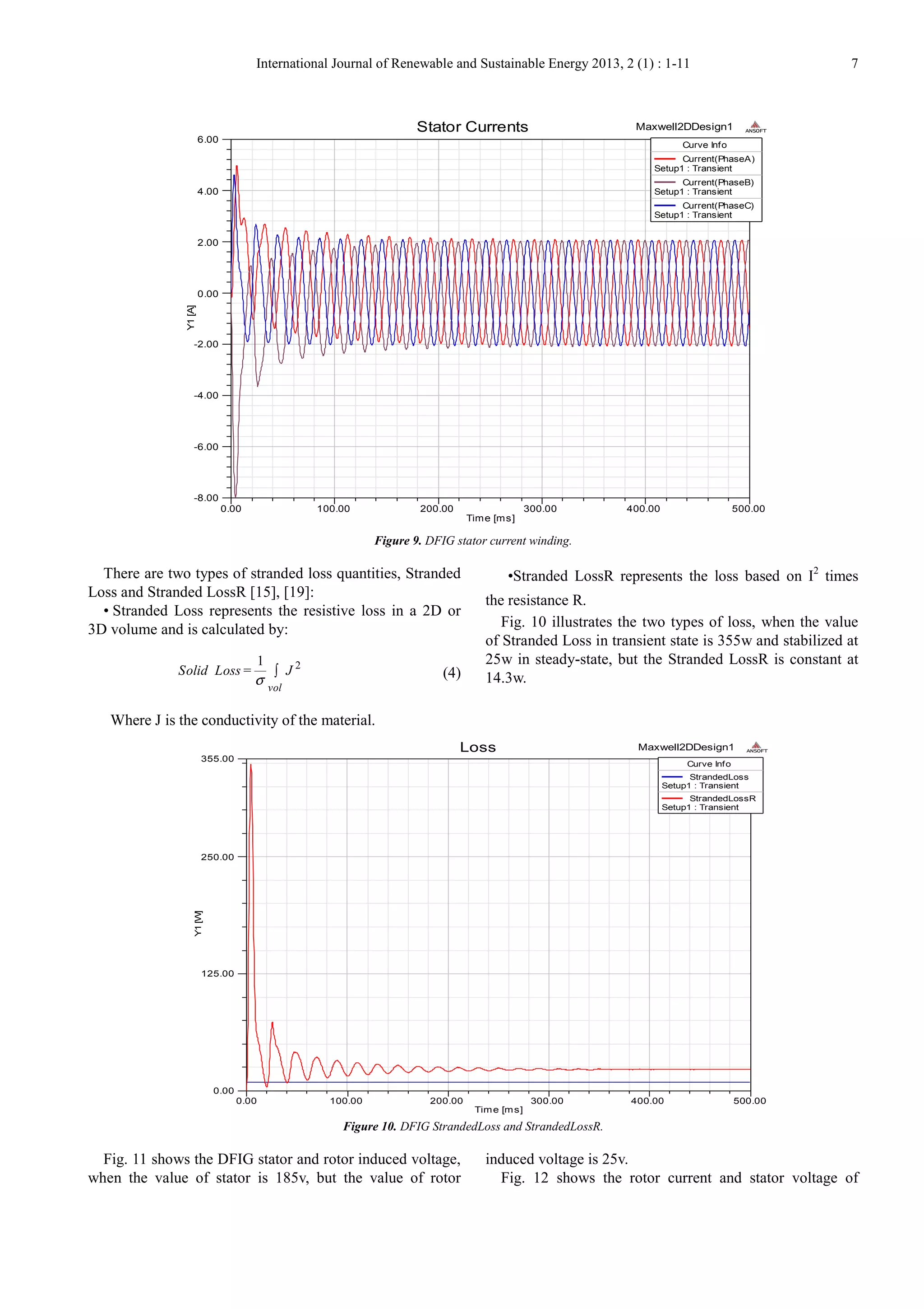 International Journal of Renewable and Sustainable Energy 2013, 2 (1) : 1-11 7
Figure 9. DFIG stator current winding.
There are two types of stranded loss quantities, Stranded
Loss and Stranded LossR [15], [19]:
• Stranded Loss represents the resistive loss in a 2D or
3D volume and is calculated by:
21
=
vol
Solid Loss J
σ
∫ (4)
Where J is the conductivity of the material.
•Stranded LossR represents the loss based on I2
times
the resistance R.
Fig. 10 illustrates the two types of loss, when the value
of Stranded Loss in transient state is 355w and stabilized at
25w in steady-state, but the Stranded LossR is constant at
14.3w.
Figure 10. DFIG StrandedLoss and StrandedLossR.
Fig. 11 shows the DFIG stator and rotor induced voltage,
when the value of stator is 185v, but the value of rotor
induced voltage is 25v.
Fig. 12 shows the rotor current and stator voltage of
0.00 100.00 200.00 300.00 400.00 500.00
Time [ms]
-8.00
-6.00
-4.00
-2.00
0.00
2.00
4.00
6.00
Y1[A]
Maxwell2DDesign1Stator Currents ANSOFT
Curve Info
Current(PhaseA)
Setup1 : Transient
Current(PhaseB)
Setup1 : Transient
Current(PhaseC)
Setup1 : Transient
0.00 100.00 200.00 300.00 400.00 500.00
Time [ms]
0.00
125.00
250.00
355.00
Y1[W]
Maxwell2DDesign1Loss ANSOFT
Curve Info
StrandedLoss
Setup1 : Transient
StrandedLossR
Setup1 : Transient
 