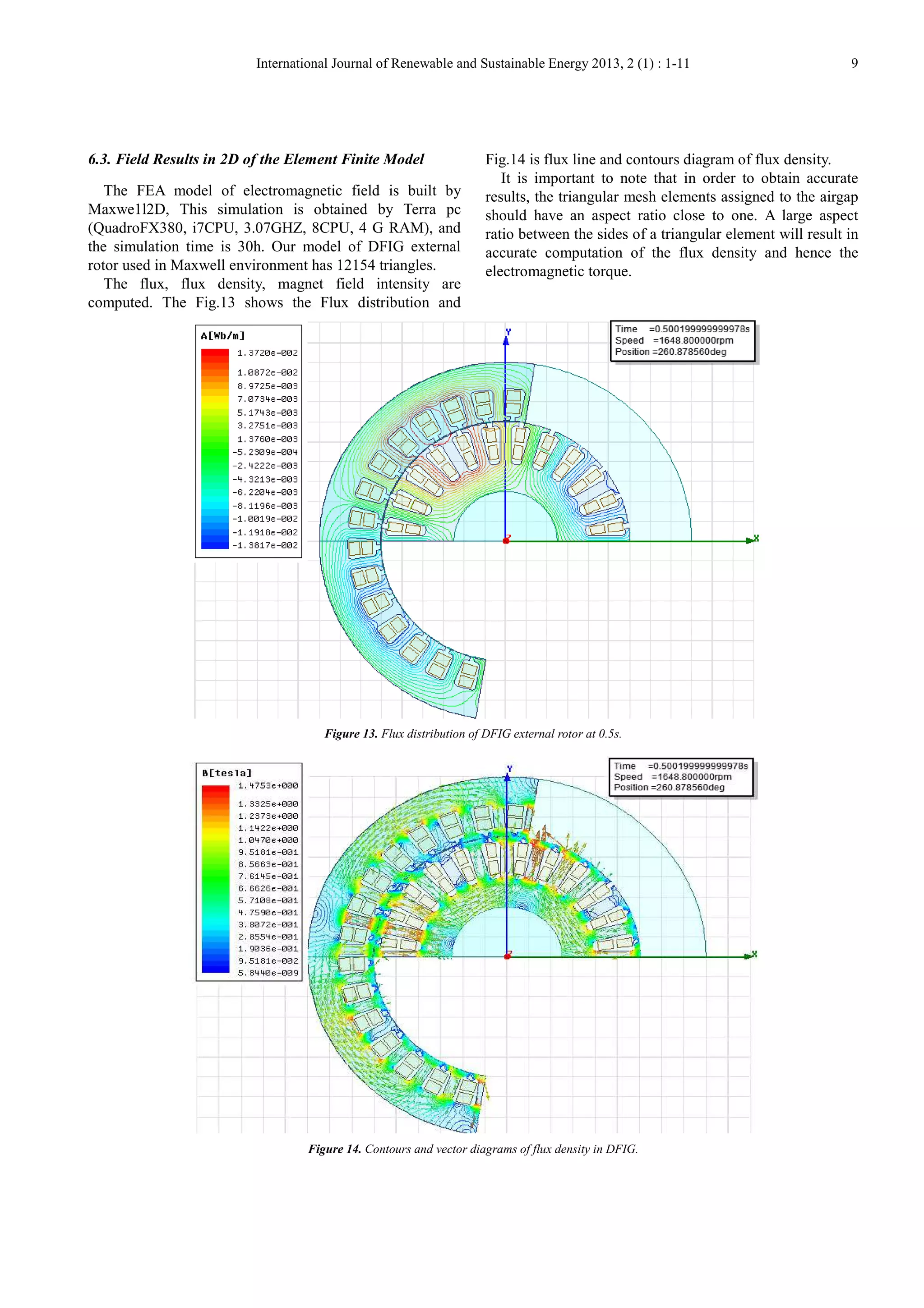 International Journal of Renewable and Sustainable Energy 2013, 2 (1) : 1-11 9
6.3. Field Results in 2D of the Element Finite Model
The FEA model of electromagnetic field is built by
Maxwe1l2D, This simulation is obtained by Terra pc
(QuadroFX380, i7CPU, 3.07GHZ, 8CPU, 4 G RAM), and
the simulation time is 30h. Our model of DFIG external
rotor used in Maxwell environment has 12154 triangles.
The flux, flux density, magnet field intensity are
computed. The Fig.13 shows the Flux distribution and
Fig.14 is flux line and contours diagram of flux density.
It is important to note that in order to obtain accurate
results, the triangular mesh elements assigned to the airgap
should have an aspect ratio close to one. A large aspect
ratio between the sides of a triangular element will result in
accurate computation of the flux density and hence the
electromagnetic torque.
Figure 13. Flux distribution of DFIG external rotor at 0.5s.
Figure 14. Contours and vector diagrams of flux density in DFIG.
 