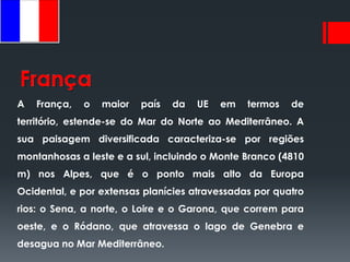 França
A   França,   o   maior   país   da   UE   em   termos   de
território, estende-se do Mar do Norte ao Mediterrâneo. A
sua paisagem diversificada caracteriza-se por regiões
montanhosas a leste e a sul, incluindo o Monte Branco (4810
m) nos Alpes, que é o ponto mais alto da Europa
Ocidental, e por extensas planícies atravessadas por quatro
rios: o Sena, a norte, o Loire e o Garona, que correm para
oeste, e o Ródano, que atravessa o lago de Genebra e
desagua no Mar Mediterrâneo.
 