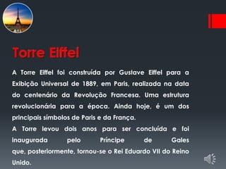 Torre Eiffel
A Torre Eiffel foi construída por Gustave Eiffel para a
Exibição Universal de 1889, em Paris, realizada na data
do centenário da Revolução Francesa. Uma estrutura
revolucionária para a época. Ainda hoje, é um dos
principais símbolos de Paris e da França.
A Torre levou dois anos para ser concluída e foi
inaugurada        pelo       Príncipe       de     Gales
que, posteriormente, tornou-se o Rei Eduardo VII do Reino
Unido.
 
