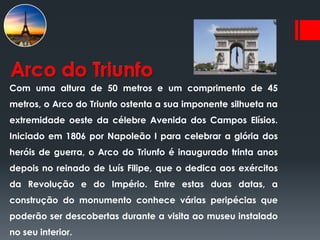 Arco do Triunfo
Com uma altura de 50 metros e um comprimento de 45
metros, o Arco do Triunfo ostenta a sua imponente silhueta na
extremidade oeste da célebre Avenida dos Campos Elísios.
Iniciado em 1806 por Napoleão I para celebrar a glória dos
heróis de guerra, o Arco do Triunfo é inaugurado trinta anos
depois no reinado de Luís Filipe, que o dedica aos exércitos
da Revolução e do Império. Entre estas duas datas, a
construção do monumento conhece várias peripécias que
poderão ser descobertas durante a visita ao museu instalado
no seu interior.
 