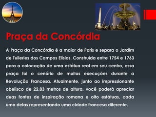 Praça da Concórdia
A Praça da Concórdia é a maior de Paris e separa o Jardim
de Tuileries dos Campos Elísios. Construída entre 1754 e 1763
para a colocação de uma estátua real em seu centro, essa
praça foi o cenário de muitas execuções durante a
Revolução Francesa. Atualmente, junto ao impressionante
obelisco de 22,83 metros de altura, você poderá apreciar
duas fontes de inspiração romana e oito estátuas, cada
uma delas representando uma cidade francesa diferente.
 