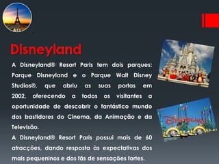 Disneyland
A Disneyland® Resort Paris tem dois parques:
Parque Disneyland e o Parque Walt Disney
Studios®,    que   abriu   as      suas   portas       em
2002,   oferecendo    a    todos    os    visitantes    a
oportunidade de descobrir o fantástico mundo
dos bastidores do Cinema, da Animação e da
Televisão.
A Disneyland® Resort Paris possui mais de 60
atracções, dando resposta às expectativas dos
mais pequeninos e dos fãs de sensações fortes.
 