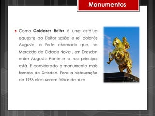 Monumentos



   Como Goldener Reiter é uma estátua
    equestre do Eleitor saxão e rei polonês
    Augusto, o Forte chamado que, no
    Mercado da Cidade Nova , em Dresden
    entre Augusto Ponte e a rua principal
    está. É considerado o monumento mais
    famoso de Dresden. Para a restauração
    de 1956 eles usaram folhas de ouro .
 