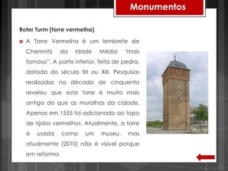 Monumentos

Roter Turm (torre vermelha)

   A Torre Vermelha é um lembrete de
    Chemnitz    da    Idade    Média    "mais
    famoso”. A parte inferior, feita de pedra,
    datada do século XII ou XIII. Pesquisas
    realizadas na década de cinquenta
    revelou que esta torre é muito mais
    antiga do que as muralhas da cidade.
    Apenas em 1555 foi adicionado ao topo
    de tijolos vermelhos. Atualmente, a torre
    é   usada     como   um    museu,    mas
    atualmente (2010) não é visível porque
    em reforma.
 