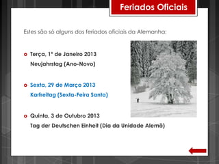 Feriados Oficiais

Estes são só alguns dos feriados oficiais da Alemanha:



   Terça, 1º de Janeiro 2013
    Neujahrstag (Ano-Novo)


   Sexta, 29 de Março 2013
    Karfreitag (Sexta-Feira Santa)


   Quinta, 3 de Outubro 2013
    Tag der Deutschen Einheit (Dia da Unidade Alemã)
 