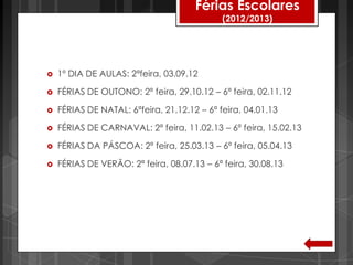 Férias Escolares
                                             (2012/2013)




   1º DIA DE AULAS: 2ªfeira, 03.09.12

   FÉRIAS DE OUTONO: 2ª feira, 29.10.12 – 6ª feira, 02.11.12

   FÉRIAS DE NATAL: 6ªfeira, 21.12.12 – 6ª feira, 04.01.13

   FÉRIAS DE CARNAVAL: 2ª feira, 11.02.13 – 6ª feira, 15.02.13

   FÉRIAS DA PÁSCOA: 2ª feira, 25.03.13 – 6ª feira, 05.04.13

   FÉRIAS DE VERÃO: 2ª feira, 08.07.13 – 6ª feira, 30.08.13
 