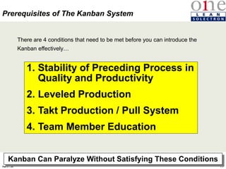 96
Rev 4
Feb 5th, 04
There are 4 conditions that need to be met before you can introduce the
Kanban effectively…
1. Stability of Preceding Process in
Quality and Productivity
2. Leveled Production
3. Takt Production / Pull System
4. Team Member Education
Prerequisites of The Kanban System
Kanban Can Paralyze Without Satisfying These Conditions
 