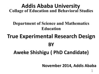 Addis Ababa University 
Collage of Education and Behavioral Studies 
Department of Science and Mathematics 
Education 
True Experimental Research Design 
BY 
Aweke Shishigu ( PhD Candidate) 
November 2014, Addis Ababa 
1 
 