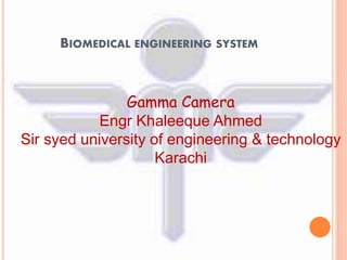 BIOMEDICAL ENGINEERING SYSTEM 
Gamma Camera 
Engr Khaleeque Ahmed 
Sir syed university of engineering & technology 
Karachi 
 