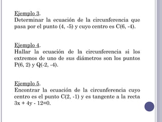 Ejemplo 3.
Determinar la ecuación de la circunferencia que
pasa por el punto (4, -5) y cuyo centro es C(6, -4).


Ejemplo 4.
Hallar la ecuación de la circunferencia si los
extremos de uno de sus diámetros son los puntos
P(6, 2) y Q(-2, -4).


Ejemplo 5.
Encontrar la ecuación de la circunferencia cuyo
centro es el punto C(2, -1) y es tangente a la recta
3x + 4y - 12=0.
 