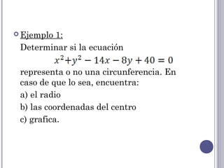  Ejemplo
        1:
 Determinar si la ecuación

 representa o no una circunferencia. En
 caso de que lo sea, encuentra:
 a) el radio
 b) las coordenadas del centro
 c) grafica.
 