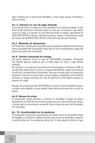 42 / Serie de Agronegocios
sido recibidas por el banco del Vendedor y éste tenga acceso inmediato a
dichos fondos.
Art. 6. Intereses en caso de pago retrasado
Si una de las Partes no paga las sumas de dinero en la fecha acordada, la otra
Parte tendrá derecho a intereses sobre la suma por el tiempo en que debió
ocurrir el pago y el tiempo en que efectivamente se pague, equivalente al
UNO POR CIENTO (1%) por cada día de retraso, hasta un máximo por cargo
de retraso del QUINCE POR CIENTO (15%) del total de este contrato.
Art.7. Retención de documentos
Las Partes han válidamente acordado que los productos deberán mantenerse
como propiedad del Comprador hasta que se haya completado el pago del
precio por parte del Comprador.
Art.8. Término contractual de entrega
Las partes deberán incluir el tipo de INCOTERMS acordado. Señalando
con detalle algunos aspectos que se deba dejar en claro, o que decida
enfatizar.
Por ejemplo, si se opta por las condiciones de entrega en la Fábrica, EXW, es
conveniente aclarar que el costo y la responsabilidad de cargar la mercancía
al vehículo, corresponde al comprador. Hay que recordar que una operación
adicional, involucra no solo costos, como el pago a cargadores, sino también
conlleva un riesgo intrínseco en caso de daño de la mercadería durante el
proceso de carga.
Aunque las condiciones del INCOTERMS son claras, es recomendable discutir
y aclarar estos detalles, ya que puede haber desconocimiento de una de las
partes.
Art.9. Retraso de envíos
El Comprador tendrá derecho a reclamar al Vendedor el pago de daños
equivalente al 0,5% del precio de los productos por cada semana de retraso,
a menos que se comuniquen causas de fuerza mayor por parte del Vendedor
al Comprador.
Art. 10. Inconformidad con los productos
El Comprador examinará los productos tan pronto como le sea posible luego
de llegados a su destino y deberá notificar por escrito al Vendedor cualquier
inconformidad con los productos dentro de 15 días desde la fecha en que
 