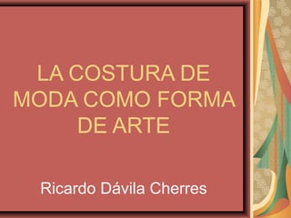 LA COSTURA DE
MODA COMO FORMA
     DE ARTE

 Ricardo Dávila Cherres
 