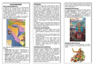 LA CULTURA WARI. 
UBICACIÓN GEOGRAFICA. 
Su capital de esta Cultura se ubico en el departamento de Ayacucho, en la ciudad de Wari. Tuvo, casi, un desarrollo paralelo a Mochica, Nazca y Tiahuanaco. Se extendió, posteriormente, por el Norte hasta Cajamarca – Lambayeque y por el Sur hasta Arequipa – Cusco. 
La Cultura Wari se desarrollo entre los años 600 d.C. – 1200 d.C. aproximadamente. 
Fue, según parece ser, el resultado de la fusión de elementos culturales de Huarpa, Nazca y Tiahuanaco. 
Fue un gran imperio pan andino. 
Wari puede ser dividida, de acuerdo a su cerámica, en tres fases: 
Primera Fase: (600 a 700 d.C.) identificada por la cerámica estilo “Conchopata” – “Chaquipampa” y “Robles Moqo” cuya expresión se limita a la sierra sur y central, es decir, un desarrollo local. 
Segunda Fase: (700 a 1,100 d.C.) es la época imperial y de máximo apogeo expansivo cultural warino. Corresponde a las variedades de cerámica estilo: Viñaque, Atarco, Pachacámac, Qosqopo, etc. 
Tercera Fase: (1,200 d.C.) que marca el inicio de la crisis y decadencia de Wari, donde se vuelve a un estilo de cerámica local o epigonal. 
Se dio un gran desarrollo urbanístico que permitió el mejor control de la metrópoli Wari sobre las ciudades menores dependientes. 
ORGANIZACIÓN SOCIAL. 
La sociedad Wari estuvo dividida en dos clases sociales: La clase dominante la integraron los militares, los sacerdotes especialistas, los comerciantes y la burocracia. Ellos prestaban servicios religiosos y técnicos para asegurar el abastecimiento de alimentos y artesanías. La clase dominada estaba conformada por los campesinos, los artesanos y pastores. 
ORGANIZACIÓN POLITICA. 
El Estado Wari fue de carácter militarista – teocrático; porque se cimento en un poderoso ejército y en la religión. 
EXPANSIÓN. Es necesario indicar que la cultura Wari no sólo se desarrolló en la capital del Perú de entonces, sino que abarcó la sierra y la costa. Lugares como Piquillaqta al este de Cuzco, Wiracochapampa en Huamachuco, Huariwillca en el Callejón de Huaylas, Honqo Pampa en Ancash, Cajamarquilla y Pachacámac en Lima., son ejemplos de la extensión y diversidad de centros Huari. Otras ciudades Huari de importancia son: Jincamoqo, Azángaro, Ichabamba, Incamoqo y Cerro Baúl, además del centro Huari. El yacimiento de Conchopata, cercano a la ciudad de Ayacucho en la provincia de Huamanga, se trata de un lugar de ofrendas cuyas construcciones tienen un buen acabado y los recintos son de gran tamaño. 
La organización Huari sirvió de modelo para los Incas, ya que tenían ciudades organizadas como símbolos de poder, además de tener un eficiente sistema de caminos, almacenamiento y redistribución. 
CAUSAS DE SU EXPANSION: 
La expansión fue de tipo religioso, pues el dios Wiracocha era conocido y querido en el mundo andino, facilitando la expansión de Wari a través de él. 
La expansión fue cultural, ya que Wari llegó a tener mucho prestigio en sus aportes y fue imitado por los pueblos de entonces. 
La expansión militar, pues la ciudad de Wari creció desmesuradamente y de igual manera sus necesidades, que tuvo que expandirse a otros territorios que los dominó para realizar el intercambio económico y cultural, así como para imponer su autoridad y cobrar tributos por la condición de pueblos dominados. 
ORGANIZACIÓN ECONOMICA. 
Wari alcanzo un gran despegue gracias a la agricultura, ganadería, comercio y artesanía como la arquitectura, cerámica y orfebrería. Cumplió un rol destacado la actividad comercial; ya que los warinos tuvieron varias ciudades ejes que centralizaban la actividad comercial. Eran verdaderos centros coloniales que sometían y explotaban a los pueblos vecinos circundantes. 
En la agricultura cultivaron quinua, papa, maíz, yuca, etc. la llama y la alpaca fueron animales domesticados constituyendo grandes manadas de ganado pastoril; la arcilla, el barro, la piedra, los metales eran, asimismo, objetos de trabajo de los warinos. 

