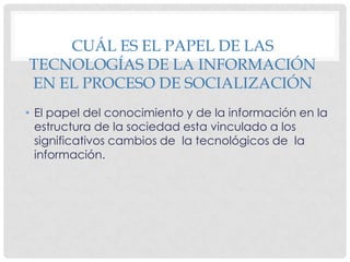 CUÁL ES EL PAPEL DE LAS TECNOLOGÍAS DE LA INFORMACIÓN EN EL PROCESO DE SOCIALIZACIÓNEl papel del conocimiento y de la información en la estructura de la sociedad esta vinculado a los significativos cambios de la tecnológicos de la información.