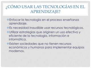 ¿CÓMO USAR LAS TECNOLOGÍAS EN EL APRENDIZAJE?Enfocar la tecnología en el proceso enseñanza aprendizaje.