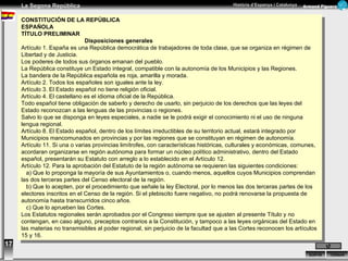 17 CONSTITUCIÓN DE LA REPÚBLICA ESPAÑOLA TÍTULO PRELIMINAR Disposiciones generales Artículo 1. España es una República democrática de trabajadores de toda clase, que se organiza en régimen de Libertad y de Justicia.  Los poderes de todos sus órganos emanan del pueblo.  La República constituye un Estado integral, compatible con la autonomía de los Municipios y las Regiones.  La bandera de la República española es roja, amarilla y morada. Artículo 2. Todos los españoles son iguales ante la ley. Artículo 3. El Estado español no tiene religión oficial. Artículo 4. El castellano es el idioma oficial de la República. Todo español tiene obligación de saberlo y derecho de usarlo, sin perjuicio de los derechos que las leyes del Estado reconozcan a las lenguas de las provincias o regiones. Salvo lo que se disponga en leyes especiales, a nadie se le podrá exigir el conocimiento ni el uso de ninguna lengua regional. Artículo 8. El Estado español, dentro de los límites irreductibles de su territorio actual, estará integrado por Municipios mancomunados en provincias y por las regiones que se constituyan en régimen de autonomía. Artículo 11. Si una o varias provincias limítrofes, con características históricas, culturales y económicas, comunes, acordaran organizarse en región autónoma para formar un núcleo político administrativo, dentro del Estado español, presentarán su Estatuto con arreglo a lo establecido en el Artículo 12. Artículo 12. Para la aprobación del Estatuto de la región autónoma se requieren las siguientes condiciones: a) Que lo proponga la mayoría de sus Ayuntamientos o, cuando menos, aquellos cuyos Municipios comprendan las dos   terceras partes del Censo electoral de la región. b) Que lo acepten, por el procedimiento que señale la ley Electoral, por lo menos las dos terceras partes de los electores   inscritos en el Censo de la región. Si el plebiscito fuere negativo, no podrá renovarse la propuesta de autonomía hasta   transcurridos cinco años. c) Que lo aprueben las Cortes. Los Estatutos regionales serán aprobados por el Congreso siempre que se ajusten al presente Título y no contengan, en caso alguno, preceptos contrarios a la Constitución, y tampoco a las leyes orgánicas del Estado en las materias no transmisibles al poder regional, sin perjuicio de la facultad que a las Cortes reconocen los artículos 15 y 16. 