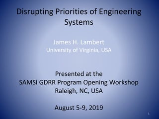 Disrupting Priorities of Engineering
Systems
James H. Lambert
University of Virginia, USA
Presented at the
SAMSI GDRR Program Opening Workshop
Raleigh, NC, USA
August 5-9, 2019
1
 