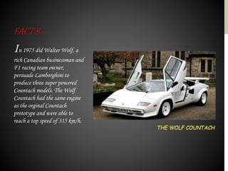 In 1975 did Walter Wolf, a
rich Canadian businessman and
F1 racing team owner,
persuade Lamborghini to
produce three super powered
Countach models. The Wolf
Countach had the same engine
as the orginal Countach
prototype and were able to
reach a top speed of 315 km/h.
FACT8
 